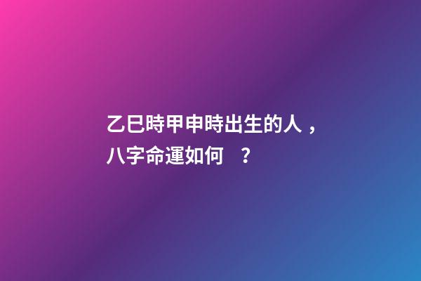 乙巳時甲申時出生的人，八字命運如何？